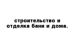 строительство и отделка бани и дома.